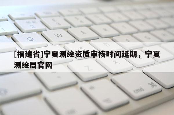 [福建省]寧夏測繪資質(zhì)審核時間延期，寧夏測繪局官網(wǎng)
