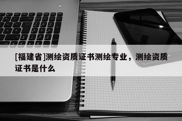 [福建省]測繪資質證書測繪專業，測繪資質證書是什么