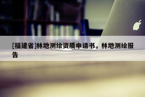 [福建省]林地測繪資質申請書，林地測繪報告