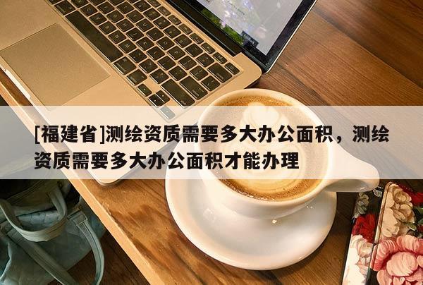[福建省]測繪資質需要多大辦公面積，測繪資質需要多大辦公面積才能辦理