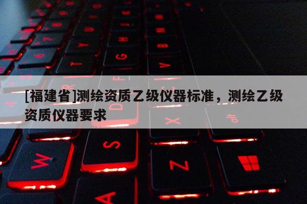 [福建省]測繪資質乙級儀器標準，測繪乙級資質儀器要求