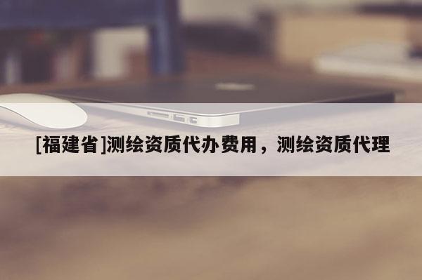 [福建省]測繪資質代辦費用，測繪資質代理