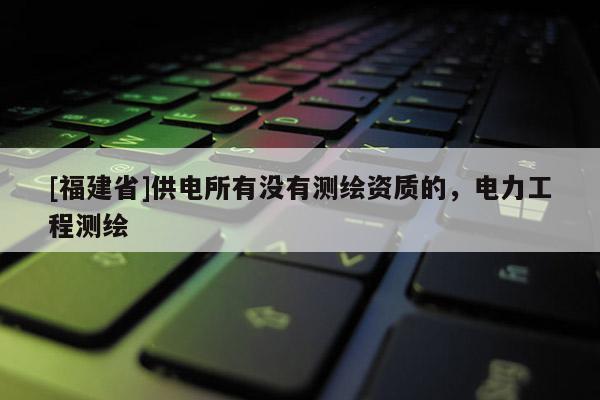 [福建省]供電所有沒有測繪資質的，電力工程測繪