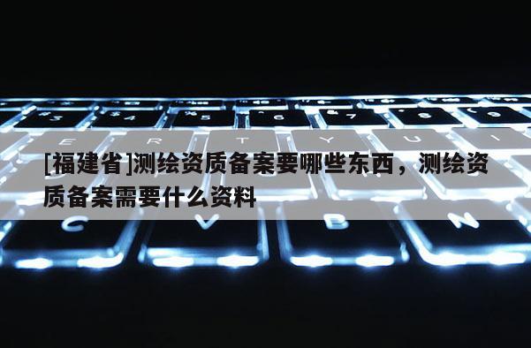 [福建省]測繪資質備案要哪些東西，測繪資質備案需要什么資料