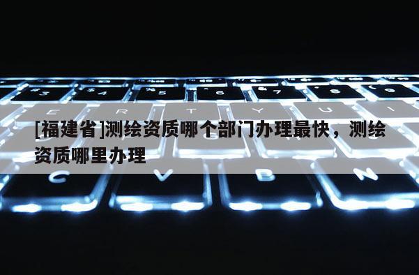 [福建省]測繪資質哪個部門辦理最快，測繪資質哪里辦理