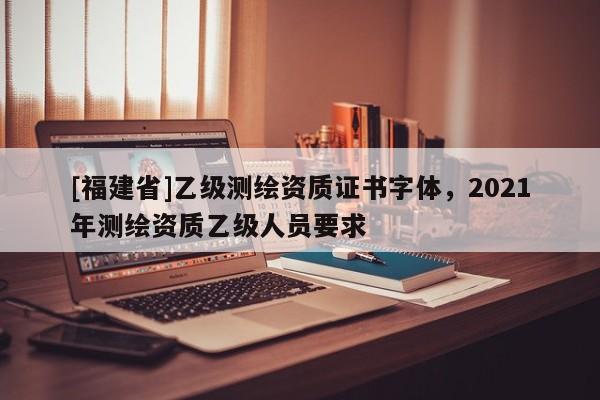 [福建省]乙級測繪資質證書字體，2021年測繪資質乙級人員要求