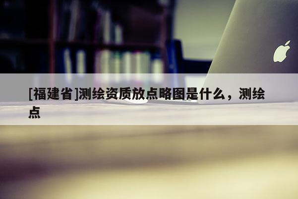 [福建省]測繪資質放點略圖是什么，測繪 點
