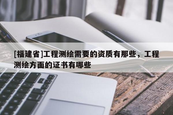 [福建省]工程測繪需要的資質有那些，工程測繪方面的證書有哪些