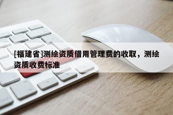 [福建省]測繪資質借用管理費的收取，測繪資質收費標準