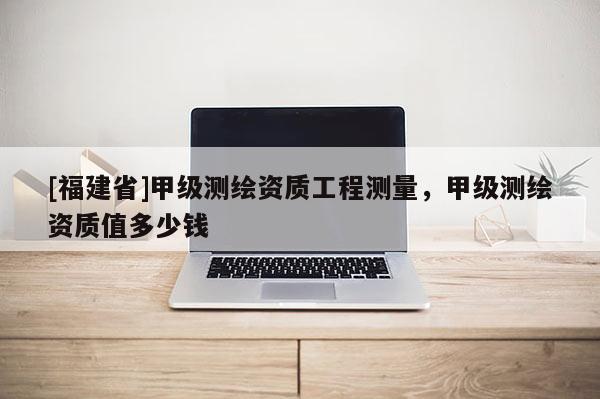 [福建省]甲級測繪資質工程測量，甲級測繪資質值多少錢