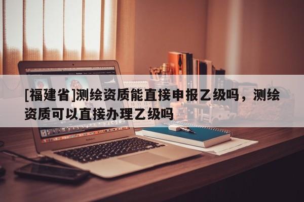 [福建省]測繪資質能直接申報乙級嗎，測繪資質可以直接辦理乙級嗎