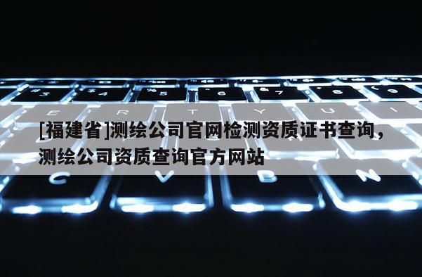 [福建省]測繪公司官網檢測資質證書查詢，測繪公司資質查詢官方網站