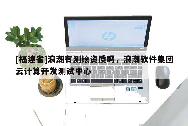 [福建省]浪潮有測繪資質嗎，浪潮軟件集團云計算開發測試中心