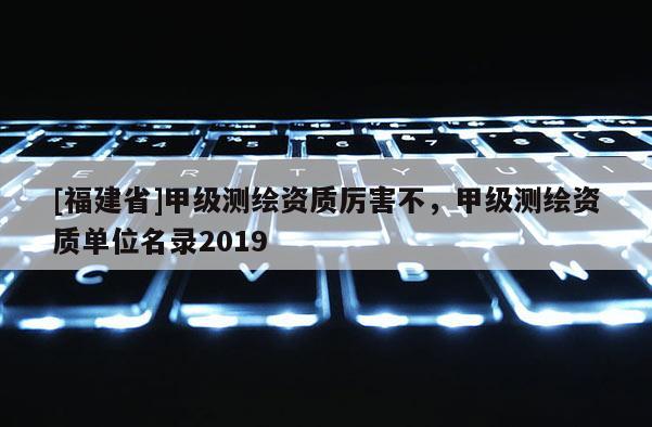 [福建省]甲級測繪資質厲害不，甲級測繪資質單位名錄2019