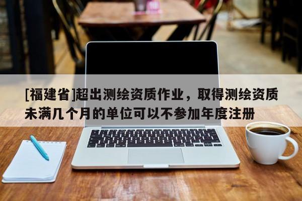 [福建省]超出測繪資質(zhì)作業(yè)，取得測繪資質(zhì)未滿幾個月的單位可以不參加年度注冊