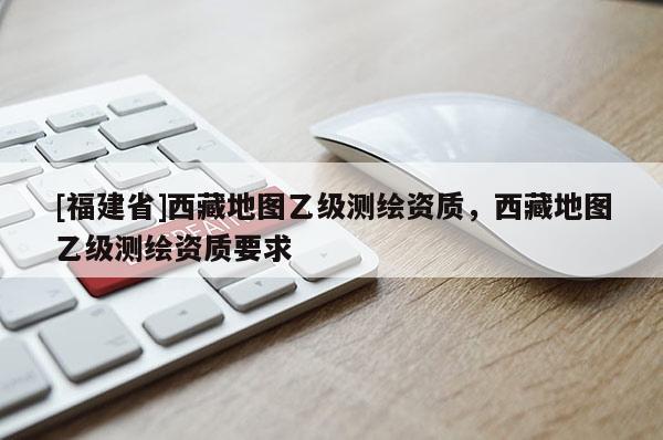 [福建省]西藏地圖乙級測繪資質(zhì)，西藏地圖乙級測繪資質(zhì)要求