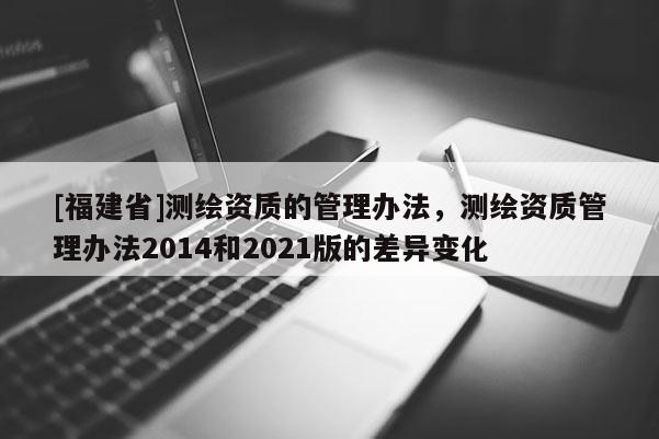 [福建省]測繪資質(zhì)的管理辦法，測繪資質(zhì)管理辦法2014和2021版的差異變化