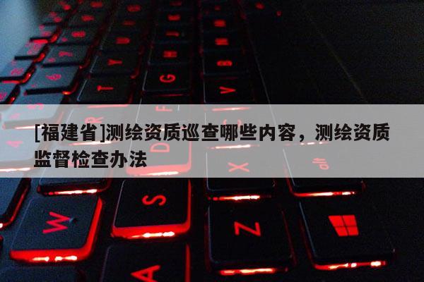 [福建省]測(cè)繪資質(zhì)巡查哪些內(nèi)容，測(cè)繪資質(zhì)監(jiān)督檢查辦法