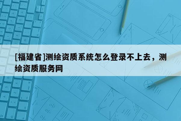 [福建省]測繪資質(zhì)系統(tǒng)怎么登錄不上去，測繪資質(zhì)服務(wù)網(wǎng)