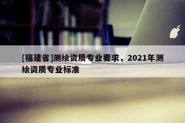 [福建省]測繪資質專業要求，2021年測繪資質專業標準