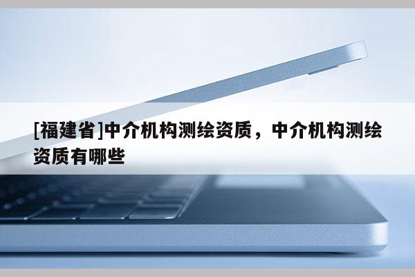 [福建省]中介機構測繪資質，中介機構測繪資質有哪些