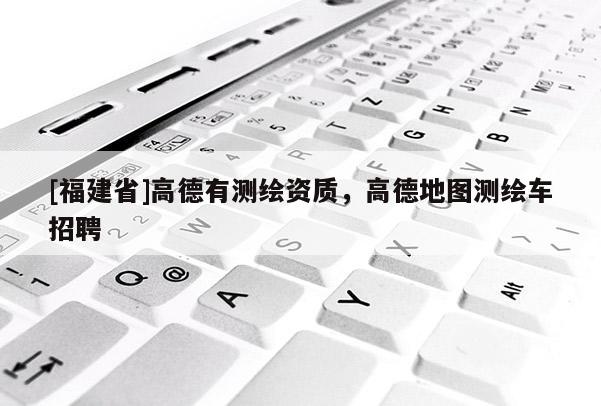 [福建省]高德有測繪資質(zhì)，高德地圖測繪車招聘