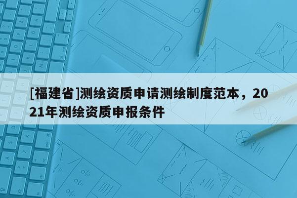 [福建省]測繪資質(zhì)申請測繪制度范本，2021年測繪資質(zhì)申報條件