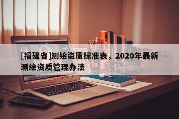 [福建省]測(cè)繪資質(zhì)標(biāo)準(zhǔn)表，2020年最新測(cè)繪資質(zhì)管理辦法