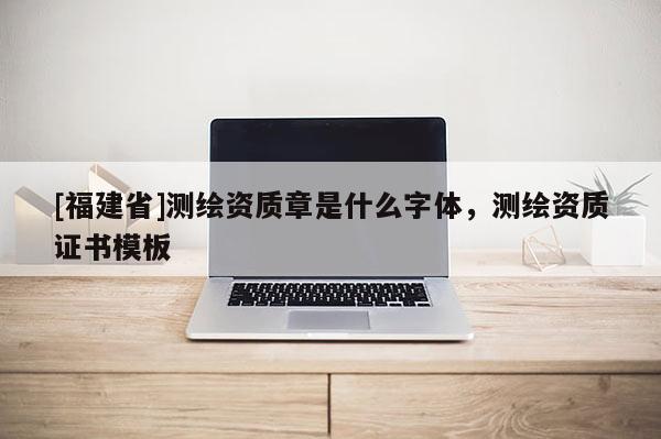 [福建省]測繪資質章是什么字體，測繪資質證書模板