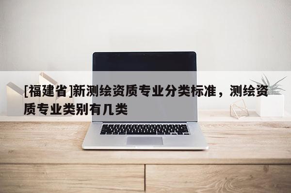 [福建省]新測繪資質(zhì)專業(yè)分類標(biāo)準(zhǔn)，測繪資質(zhì)專業(yè)類別有幾類