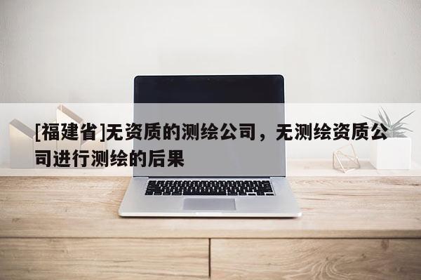 [福建省]無資質(zhì)的測(cè)繪公司，無測(cè)繪資質(zhì)公司進(jìn)行測(cè)繪的后果
