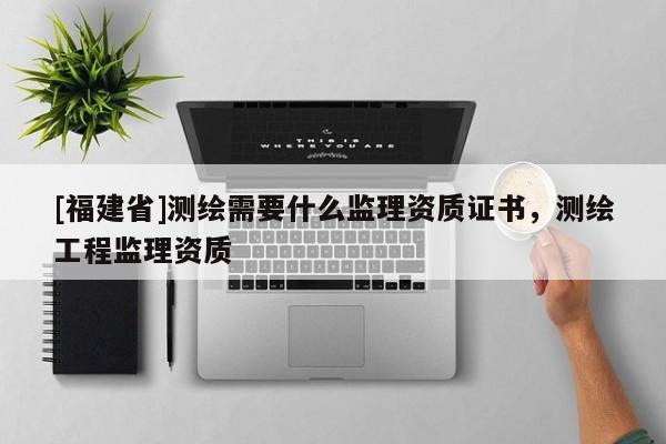 [福建省]測繪需要什么監理資質證書，測繪工程監理資質