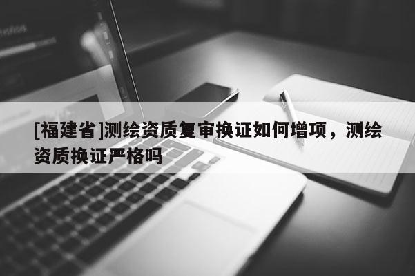[福建省]測繪資質(zhì)復(fù)審換證如何增項，測繪資質(zhì)換證嚴(yán)格嗎