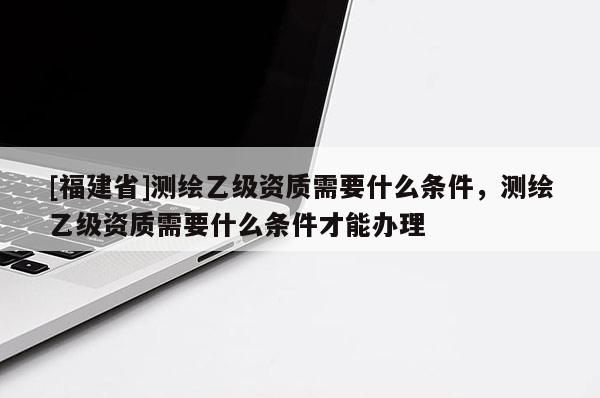 [福建省]測(cè)繪乙級(jí)資質(zhì)需要什么條件，測(cè)繪乙級(jí)資質(zhì)需要什么條件才能辦理