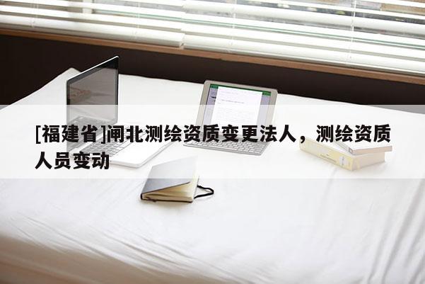 [福建省]閘北測繪資質變更法人，測繪資質人員變動