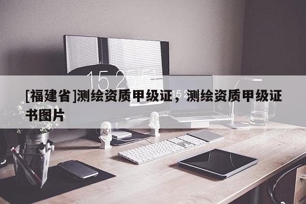 [福建省]測繪資質(zhì)甲級證，測繪資質(zhì)甲級證書圖片
