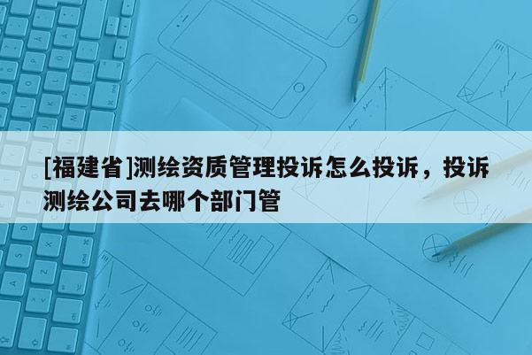 [福建省]測繪資質管理投訴怎么投訴，投訴測繪公司去哪個部門管