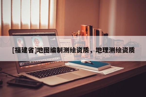 [福建省]地圖編制測繪資質，地理測繪資質