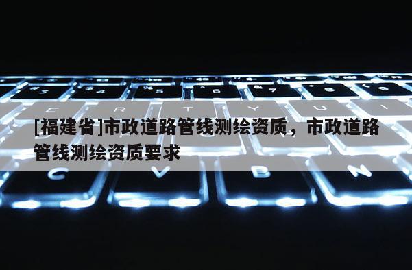[福建省]市政道路管線測繪資質，市政道路管線測繪資質要求