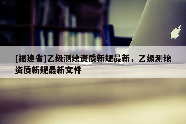 [福建省]乙級測繪資質新規最新，乙級測繪資質新規最新文件