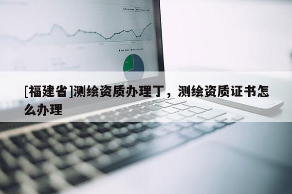 [福建省]測繪資質(zhì)辦理丁，測繪資質(zhì)證書怎么辦理