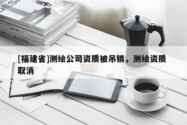 [福建省]測繪公司資質被吊銷，測繪資質 取消