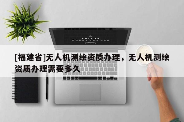 [福建省]無人機測繪資質辦理，無人機測繪資質辦理需要多久