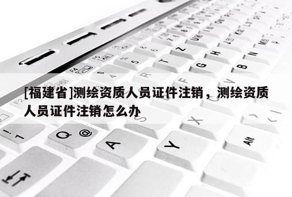 [福建省]測繪資質人員證件注銷，測繪資質人員證件注銷怎么辦