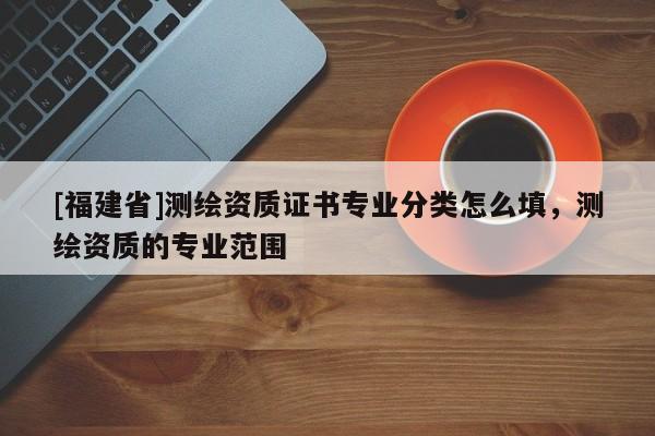 [福建省]測繪資質證書專業分類怎么填，測繪資質的專業范圍