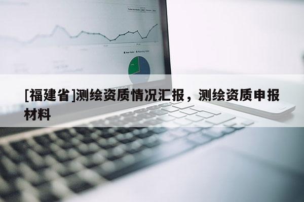 [福建省]測繪資質情況匯報，測繪資質申報材料