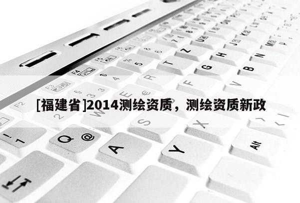 [福建省]2014測繪資質，測繪資質新政