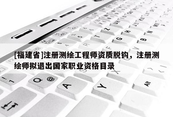 [福建省]注冊測繪工程師資質(zhì)脫鉤，注冊測繪師擬退出國家職業(yè)資格目錄