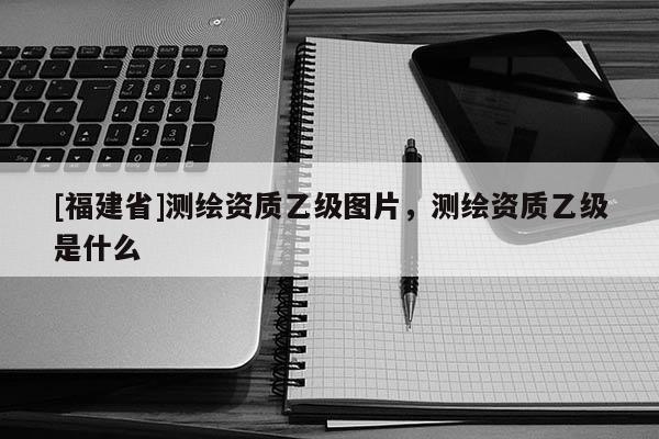 [福建省]測繪資質(zhì)乙級圖片，測繪資質(zhì)乙級是什么