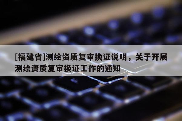 [福建省]測繪資質復審換證說明，關于開展測繪資質復審換證工作的通知